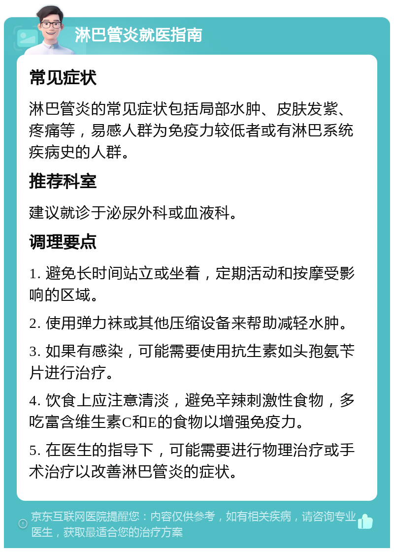 淋巴管炎就医指南 常见症状 淋巴管炎的常见症状包括局部水肿、皮肤发紫、疼痛等，易感人群为免疫力较低者或有淋巴系统疾病史的人群。 推荐科室 建议就诊于泌尿外科或血液科。 调理要点 1. 避免长时间站立或坐着，定期活动和按摩受影响的区域。 2. 使用弹力袜或其他压缩设备来帮助减轻水肿。 3. 如果有感染，可能需要使用抗生素如头孢氨苄片进行治疗。 4. 饮食上应注意清淡，避免辛辣刺激性食物，多吃富含维生素C和E的食物以增强免疫力。 5. 在医生的指导下，可能需要进行物理治疗或手术治疗以改善淋巴管炎的症状。