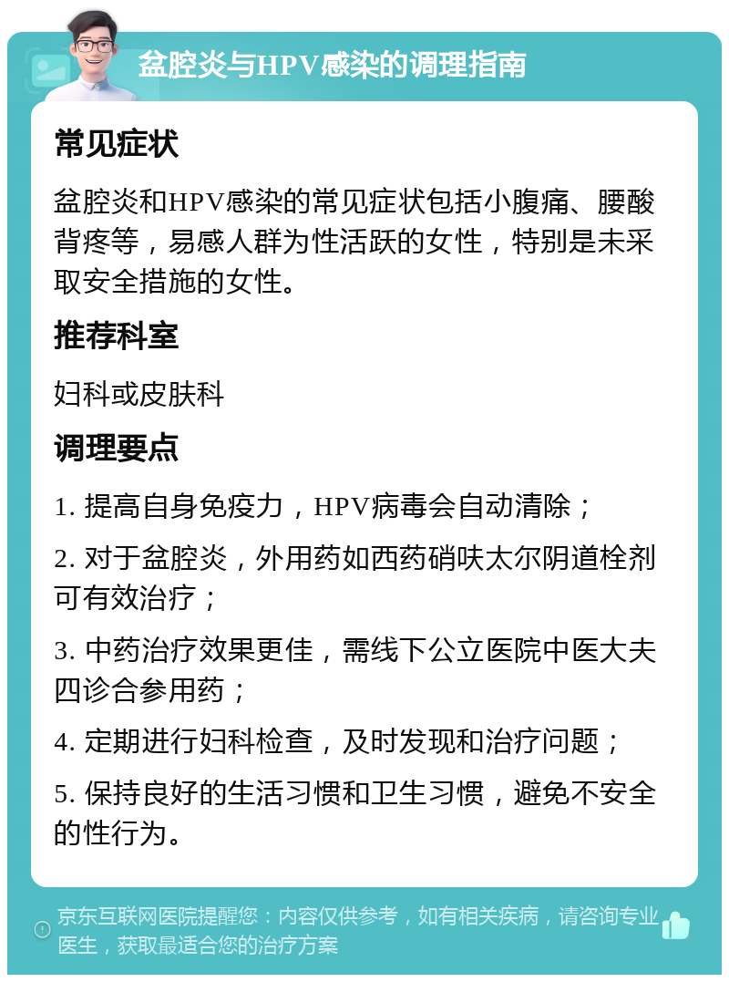 盆腔炎与HPV感染的调理指南 常见症状 盆腔炎和HPV感染的常见症状包括小腹痛、腰酸背疼等，易感人群为性活跃的女性，特别是未采取安全措施的女性。 推荐科室 妇科或皮肤科 调理要点 1. 提高自身免疫力，HPV病毒会自动清除； 2. 对于盆腔炎，外用药如西药硝呋太尔阴道栓剂可有效治疗； 3. 中药治疗效果更佳，需线下公立医院中医大夫四诊合参用药； 4. 定期进行妇科检查，及时发现和治疗问题； 5. 保持良好的生活习惯和卫生习惯，避免不安全的性行为。