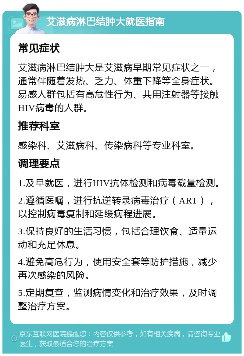 艾滋病淋巴结肿大就医指南 常见症状 艾滋病淋巴结肿大是艾滋病早期常见症状之一，通常伴随着发热、乏力、体重下降等全身症状。易感人群包括有高危性行为、共用注射器等接触HIV病毒的人群。 推荐科室 感染科、艾滋病科、传染病科等专业科室。 调理要点 1.及早就医，进行HIV抗体检测和病毒载量检测。 2.遵循医嘱，进行抗逆转录病毒治疗（ART），以控制病毒复制和延缓病程进展。 3.保持良好的生活习惯，包括合理饮食、适量运动和充足休息。 4.避免高危行为，使用安全套等防护措施，减少再次感染的风险。 5.定期复查，监测病情变化和治疗效果，及时调整治疗方案。