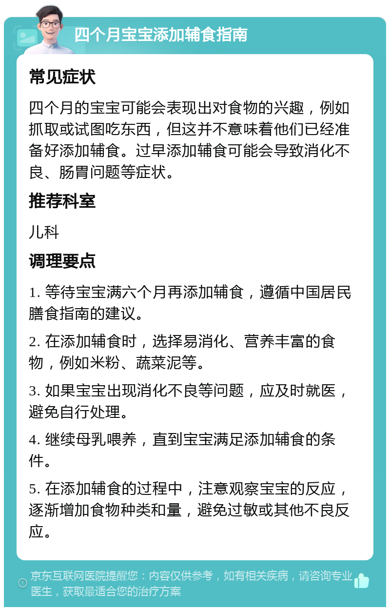 四个月宝宝添加辅食指南 常见症状 四个月的宝宝可能会表现出对食物的兴趣，例如抓取或试图吃东西，但这并不意味着他们已经准备好添加辅食。过早添加辅食可能会导致消化不良、肠胃问题等症状。 推荐科室 儿科 调理要点 1. 等待宝宝满六个月再添加辅食，遵循中国居民膳食指南的建议。 2. 在添加辅食时，选择易消化、营养丰富的食物，例如米粉、蔬菜泥等。 3. 如果宝宝出现消化不良等问题，应及时就医，避免自行处理。 4. 继续母乳喂养，直到宝宝满足添加辅食的条件。 5. 在添加辅食的过程中，注意观察宝宝的反应，逐渐增加食物种类和量，避免过敏或其他不良反应。