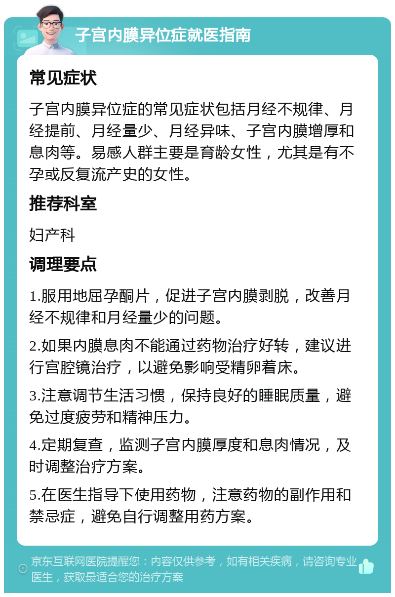 子宫内膜异位症就医指南 常见症状 子宫内膜异位症的常见症状包括月经不规律、月经提前、月经量少、月经异味、子宫内膜增厚和息肉等。易感人群主要是育龄女性，尤其是有不孕或反复流产史的女性。 推荐科室 妇产科 调理要点 1.服用地屈孕酮片，促进子宫内膜剥脱，改善月经不规律和月经量少的问题。 2.如果内膜息肉不能通过药物治疗好转，建议进行宫腔镜治疗，以避免影响受精卵着床。 3.注意调节生活习惯，保持良好的睡眠质量，避免过度疲劳和精神压力。 4.定期复查，监测子宫内膜厚度和息肉情况，及时调整治疗方案。 5.在医生指导下使用药物，注意药物的副作用和禁忌症，避免自行调整用药方案。