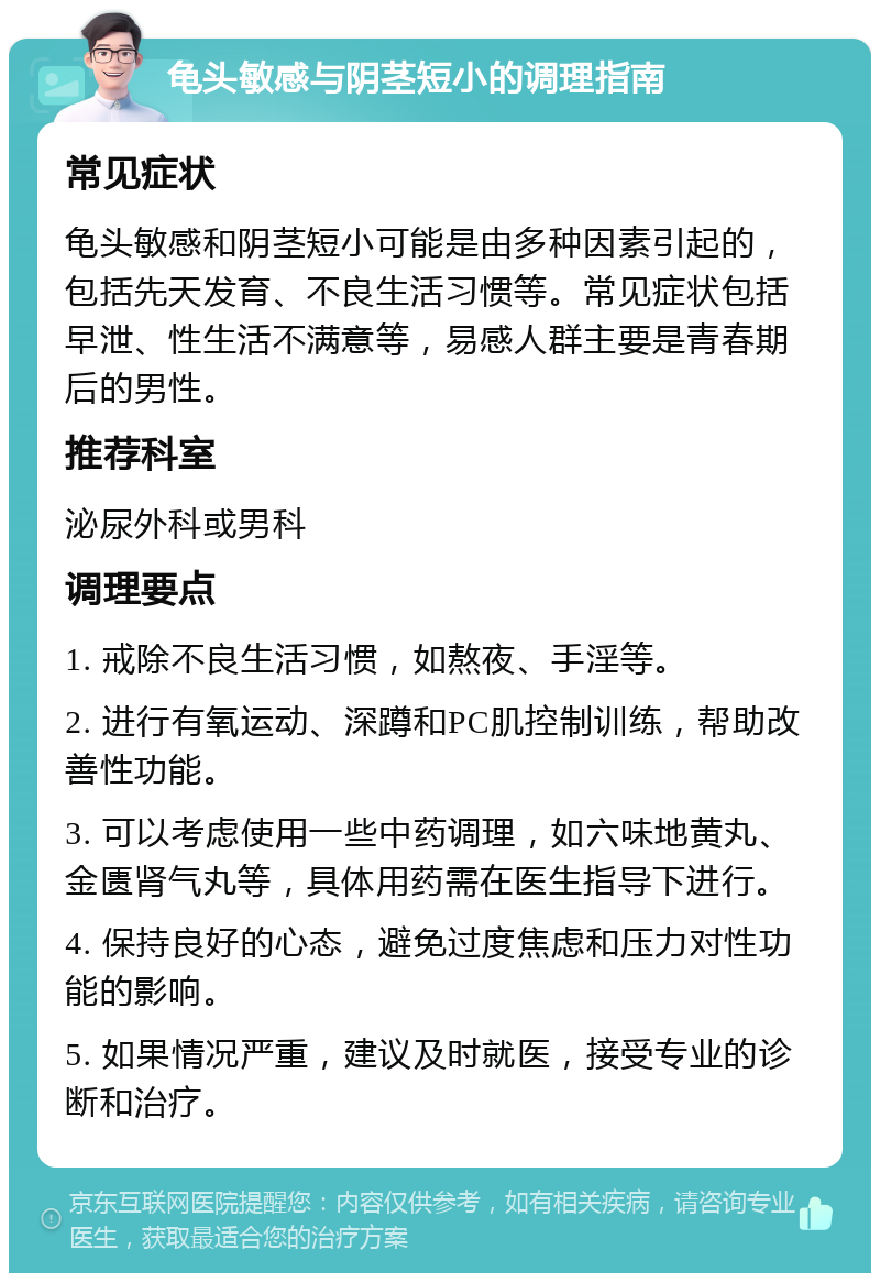 龟头敏感与阴茎短小的调理指南 常见症状 龟头敏感和阴茎短小可能是由多种因素引起的，包括先天发育、不良生活习惯等。常见症状包括早泄、性生活不满意等，易感人群主要是青春期后的男性。 推荐科室 泌尿外科或男科 调理要点 1. 戒除不良生活习惯，如熬夜、手淫等。 2. 进行有氧运动、深蹲和PC肌控制训练，帮助改善性功能。 3. 可以考虑使用一些中药调理，如六味地黄丸、金匮肾气丸等，具体用药需在医生指导下进行。 4. 保持良好的心态，避免过度焦虑和压力对性功能的影响。 5. 如果情况严重，建议及时就医，接受专业的诊断和治疗。