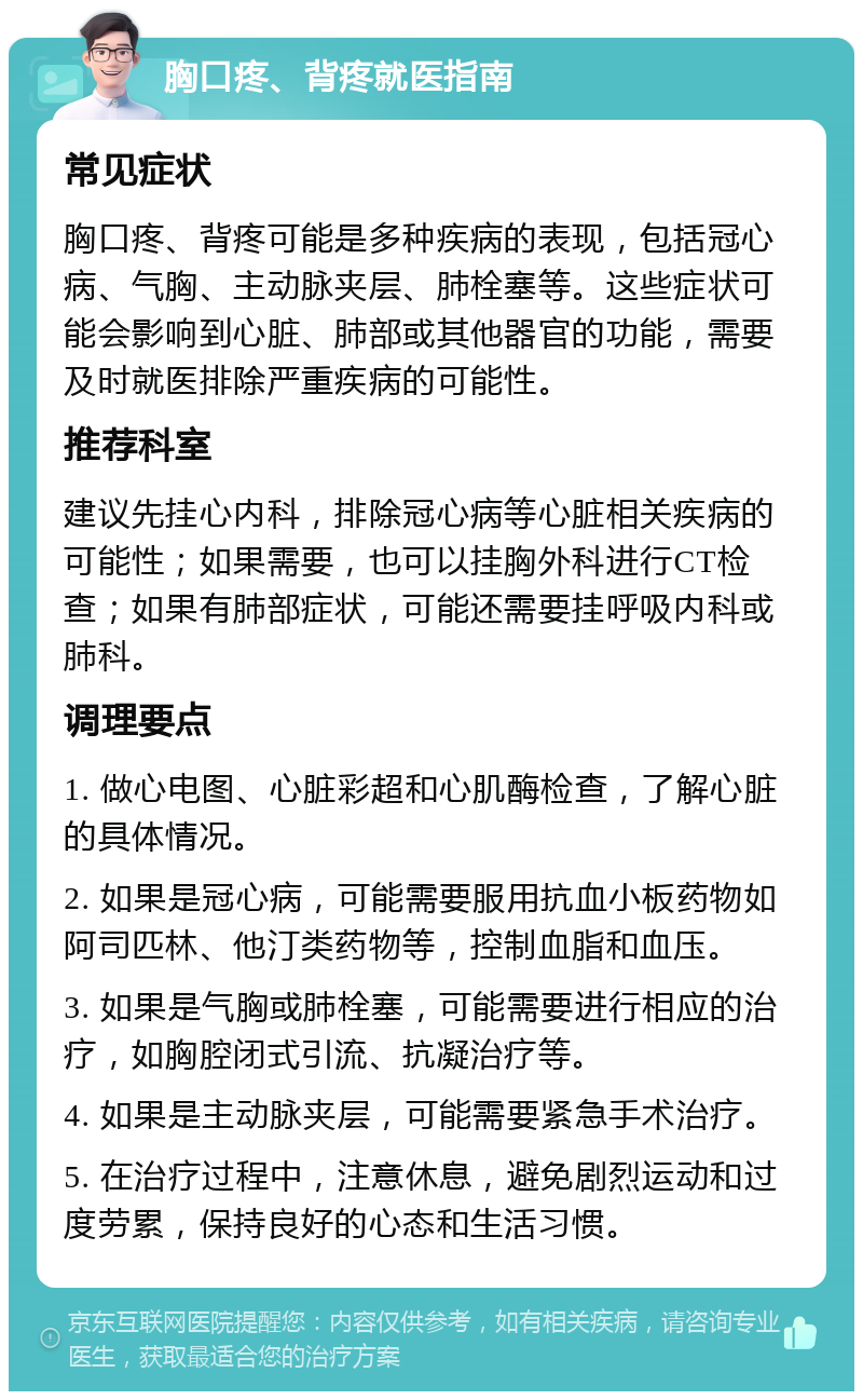 胸口疼、背疼就医指南 常见症状 胸口疼、背疼可能是多种疾病的表现，包括冠心病、气胸、主动脉夹层、肺栓塞等。这些症状可能会影响到心脏、肺部或其他器官的功能，需要及时就医排除严重疾病的可能性。 推荐科室 建议先挂心内科，排除冠心病等心脏相关疾病的可能性；如果需要，也可以挂胸外科进行CT检查；如果有肺部症状，可能还需要挂呼吸内科或肺科。 调理要点 1. 做心电图、心脏彩超和心肌酶检查，了解心脏的具体情况。 2. 如果是冠心病，可能需要服用抗血小板药物如阿司匹林、他汀类药物等，控制血脂和血压。 3. 如果是气胸或肺栓塞，可能需要进行相应的治疗，如胸腔闭式引流、抗凝治疗等。 4. 如果是主动脉夹层，可能需要紧急手术治疗。 5. 在治疗过程中，注意休息，避免剧烈运动和过度劳累，保持良好的心态和生活习惯。