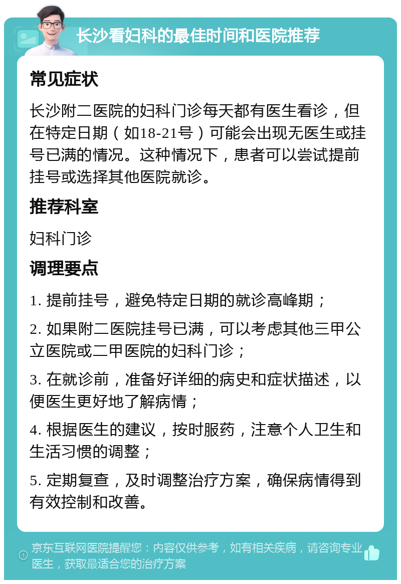 长沙看妇科的最佳时间和医院推荐 常见症状 长沙附二医院的妇科门诊每天都有医生看诊，但在特定日期（如18-21号）可能会出现无医生或挂号已满的情况。这种情况下，患者可以尝试提前挂号或选择其他医院就诊。 推荐科室 妇科门诊 调理要点 1. 提前挂号，避免特定日期的就诊高峰期； 2. 如果附二医院挂号已满，可以考虑其他三甲公立医院或二甲医院的妇科门诊； 3. 在就诊前，准备好详细的病史和症状描述，以便医生更好地了解病情； 4. 根据医生的建议，按时服药，注意个人卫生和生活习惯的调整； 5. 定期复查，及时调整治疗方案，确保病情得到有效控制和改善。