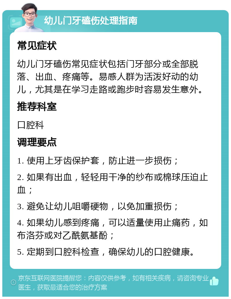 幼儿门牙磕伤处理指南 常见症状 幼儿门牙磕伤常见症状包括门牙部分或全部脱落、出血、疼痛等。易感人群为活泼好动的幼儿，尤其是在学习走路或跑步时容易发生意外。 推荐科室 口腔科 调理要点 1. 使用上牙齿保护套，防止进一步损伤； 2. 如果有出血，轻轻用干净的纱布或棉球压迫止血； 3. 避免让幼儿咀嚼硬物，以免加重损伤； 4. 如果幼儿感到疼痛，可以适量使用止痛药，如布洛芬或对乙酰氨基酚； 5. 定期到口腔科检查，确保幼儿的口腔健康。