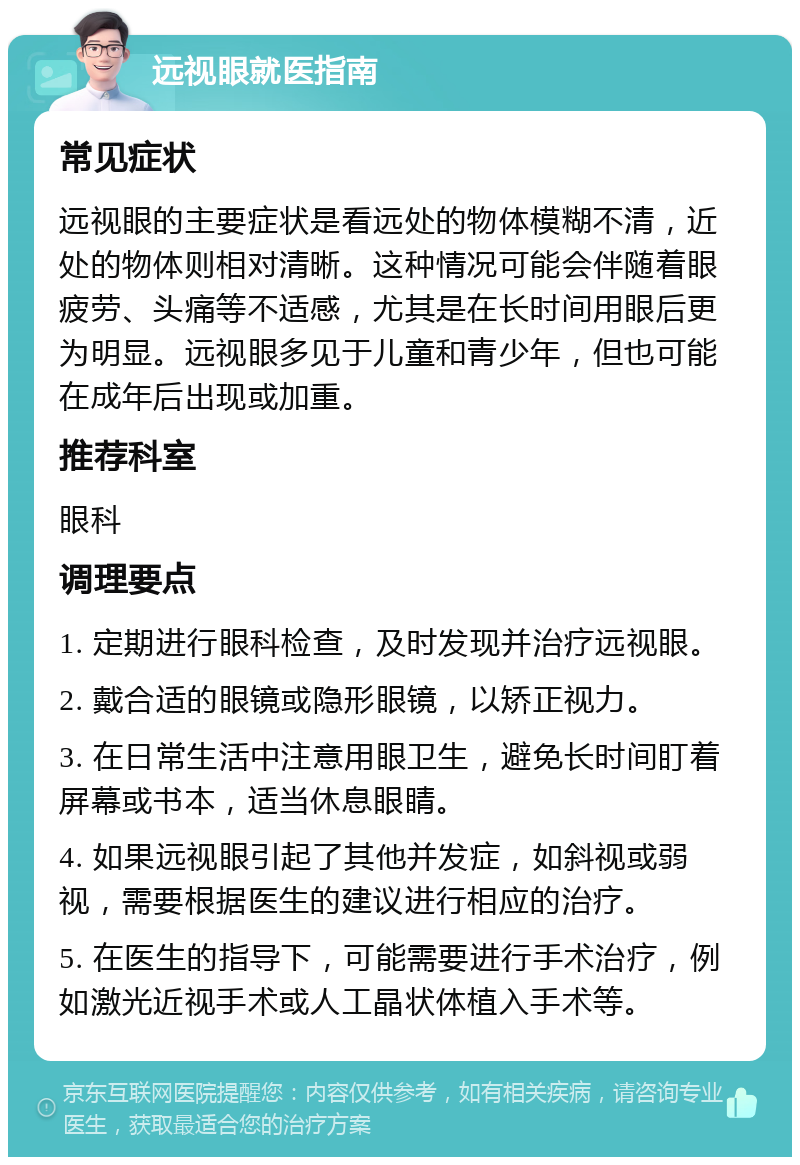 远视眼就医指南 常见症状 远视眼的主要症状是看远处的物体模糊不清，近处的物体则相对清晰。这种情况可能会伴随着眼疲劳、头痛等不适感，尤其是在长时间用眼后更为明显。远视眼多见于儿童和青少年，但也可能在成年后出现或加重。 推荐科室 眼科 调理要点 1. 定期进行眼科检查，及时发现并治疗远视眼。 2. 戴合适的眼镜或隐形眼镜，以矫正视力。 3. 在日常生活中注意用眼卫生，避免长时间盯着屏幕或书本，适当休息眼睛。 4. 如果远视眼引起了其他并发症，如斜视或弱视，需要根据医生的建议进行相应的治疗。 5. 在医生的指导下，可能需要进行手术治疗，例如激光近视手术或人工晶状体植入手术等。