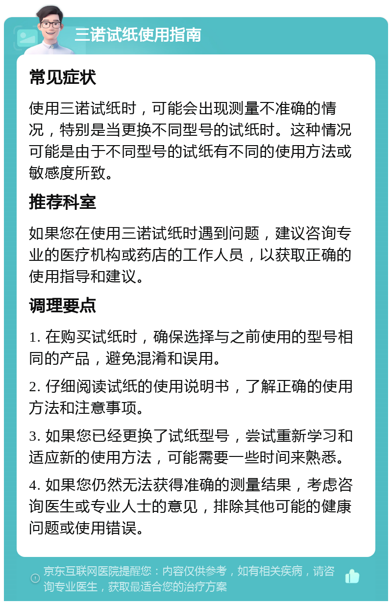 三诺试纸使用指南 常见症状 使用三诺试纸时，可能会出现测量不准确的情况，特别是当更换不同型号的试纸时。这种情况可能是由于不同型号的试纸有不同的使用方法或敏感度所致。 推荐科室 如果您在使用三诺试纸时遇到问题，建议咨询专业的医疗机构或药店的工作人员，以获取正确的使用指导和建议。 调理要点 1. 在购买试纸时，确保选择与之前使用的型号相同的产品，避免混淆和误用。 2. 仔细阅读试纸的使用说明书，了解正确的使用方法和注意事项。 3. 如果您已经更换了试纸型号，尝试重新学习和适应新的使用方法，可能需要一些时间来熟悉。 4. 如果您仍然无法获得准确的测量结果，考虑咨询医生或专业人士的意见，排除其他可能的健康问题或使用错误。