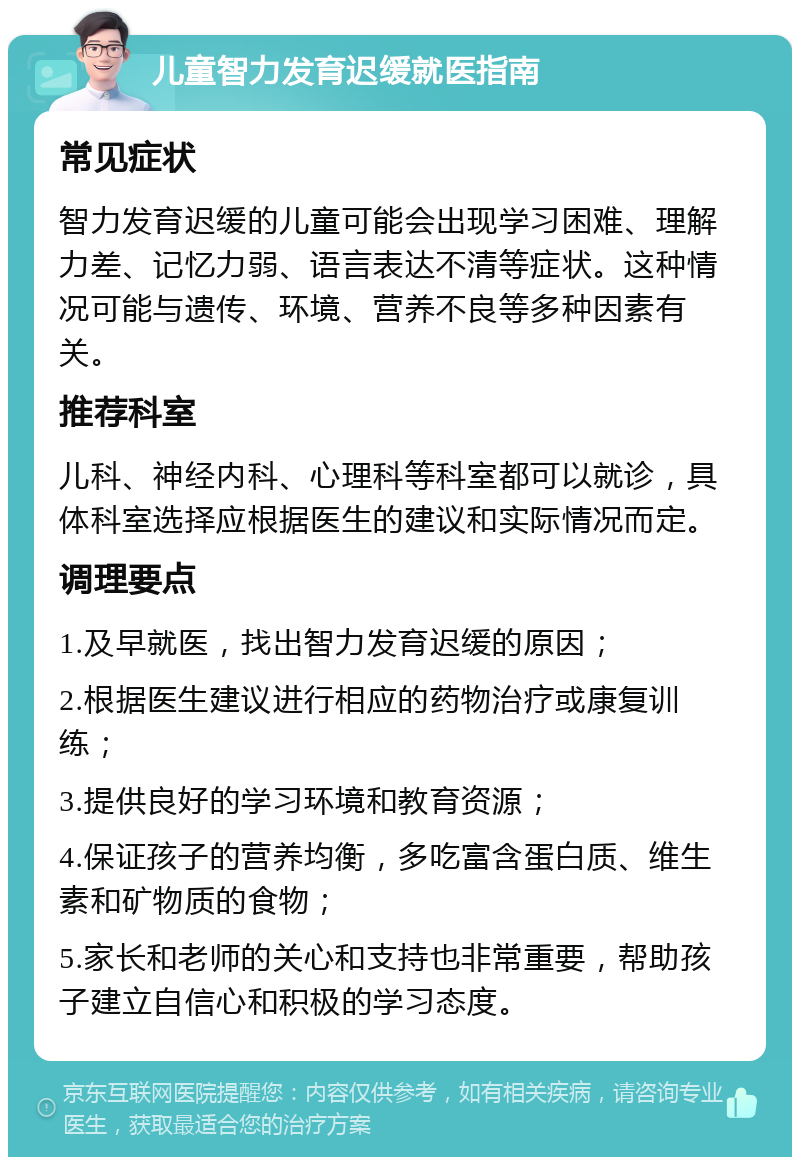 儿童智力发育迟缓就医指南 常见症状 智力发育迟缓的儿童可能会出现学习困难、理解力差、记忆力弱、语言表达不清等症状。这种情况可能与遗传、环境、营养不良等多种因素有关。 推荐科室 儿科、神经内科、心理科等科室都可以就诊，具体科室选择应根据医生的建议和实际情况而定。 调理要点 1.及早就医，找出智力发育迟缓的原因； 2.根据医生建议进行相应的药物治疗或康复训练； 3.提供良好的学习环境和教育资源； 4.保证孩子的营养均衡，多吃富含蛋白质、维生素和矿物质的食物； 5.家长和老师的关心和支持也非常重要，帮助孩子建立自信心和积极的学习态度。