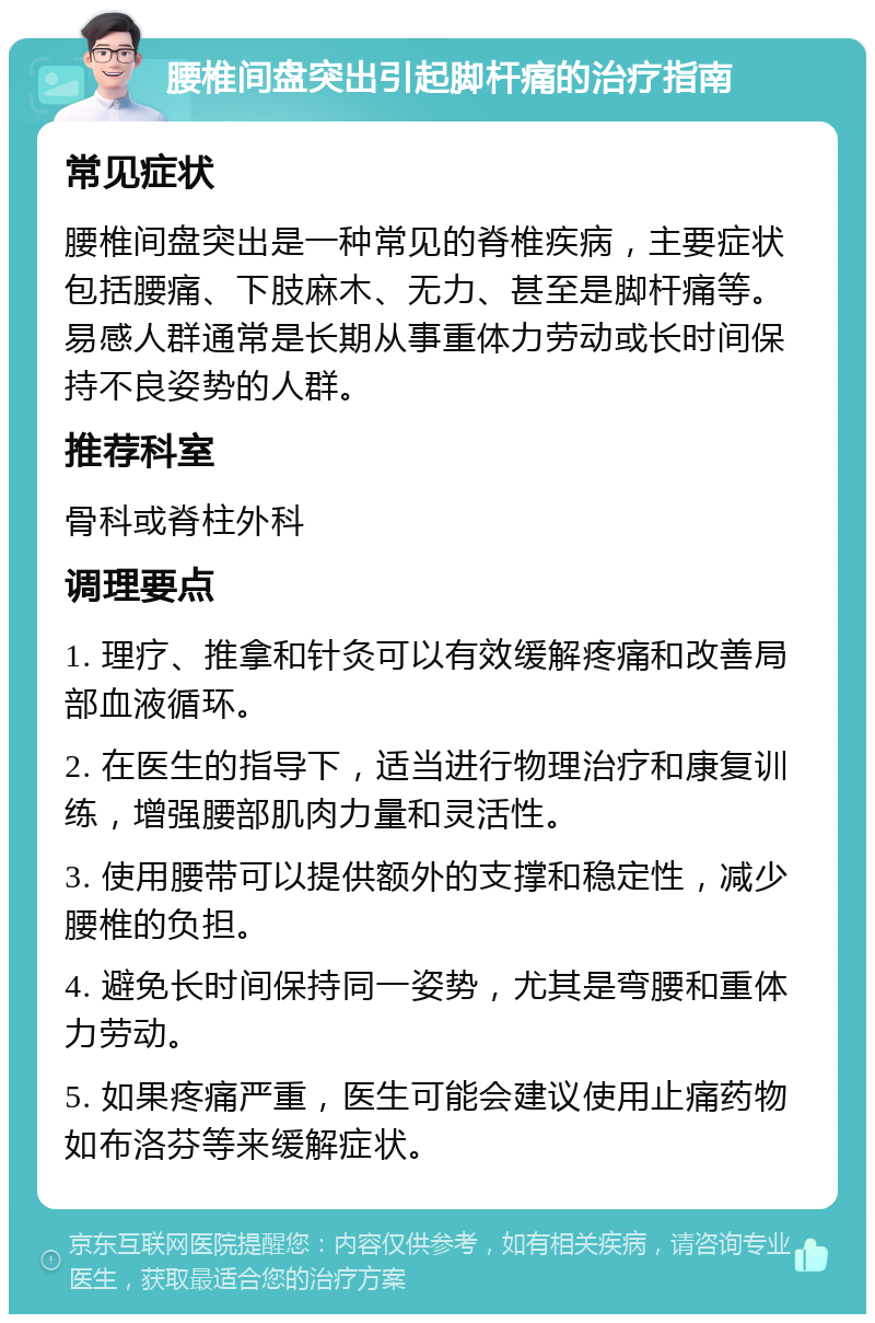 腰椎间盘突出引起脚杆痛的治疗指南 常见症状 腰椎间盘突出是一种常见的脊椎疾病，主要症状包括腰痛、下肢麻木、无力、甚至是脚杆痛等。易感人群通常是长期从事重体力劳动或长时间保持不良姿势的人群。 推荐科室 骨科或脊柱外科 调理要点 1. 理疗、推拿和针灸可以有效缓解疼痛和改善局部血液循环。 2. 在医生的指导下，适当进行物理治疗和康复训练，增强腰部肌肉力量和灵活性。 3. 使用腰带可以提供额外的支撑和稳定性，减少腰椎的负担。 4. 避免长时间保持同一姿势，尤其是弯腰和重体力劳动。 5. 如果疼痛严重，医生可能会建议使用止痛药物如布洛芬等来缓解症状。