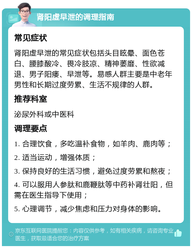 肾阳虚早泄的调理指南 常见症状 肾阳虚早泄的常见症状包括头目眩晕、面色苍白、腰膝酸冷、畏冷肢凉、精神萎靡、性欲减退、男子阳痿、早泄等。易感人群主要是中老年男性和长期过度劳累、生活不规律的人群。 推荐科室 泌尿外科或中医科 调理要点 1. 合理饮食，多吃温补食物，如羊肉、鹿肉等； 2. 适当运动，增强体质； 3. 保持良好的生活习惯，避免过度劳累和熬夜； 4. 可以服用人参肽和鹿鞭肽等中药补肾壮阳，但需在医生指导下使用； 5. 心理调节，减少焦虑和压力对身体的影响。