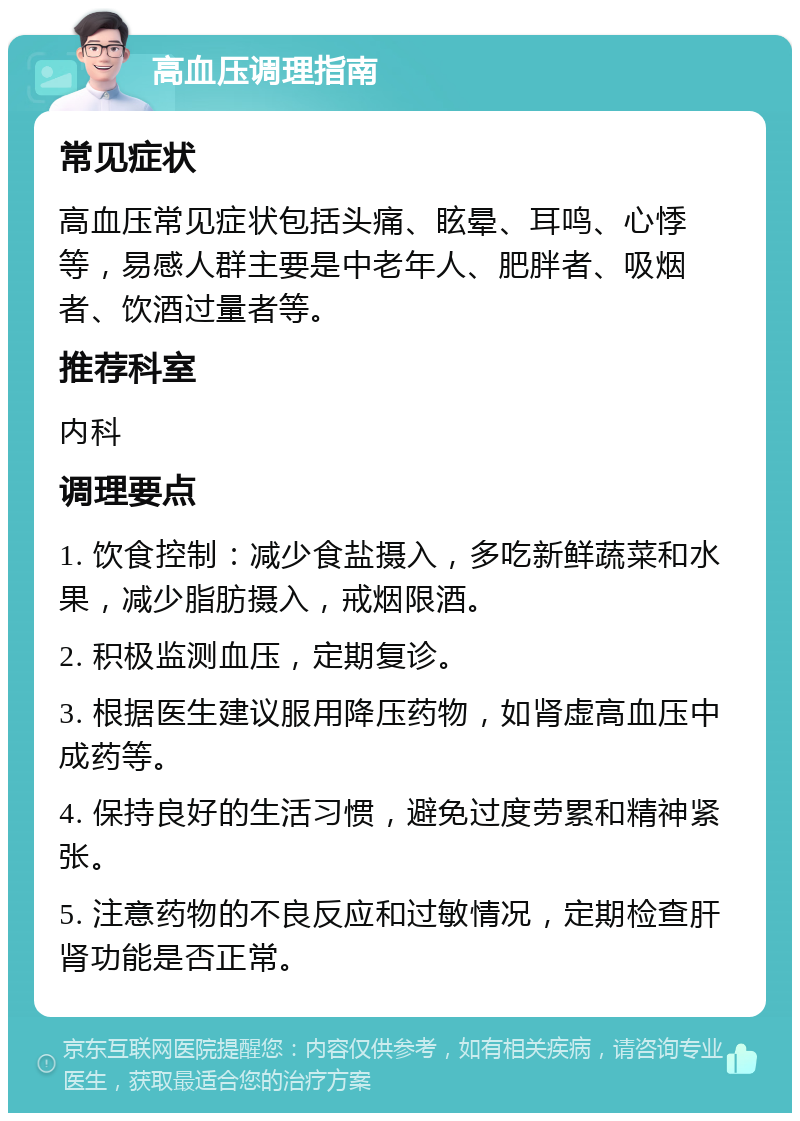 高血压调理指南 常见症状 高血压常见症状包括头痛、眩晕、耳鸣、心悸等，易感人群主要是中老年人、肥胖者、吸烟者、饮酒过量者等。 推荐科室 内科 调理要点 1. 饮食控制：减少食盐摄入，多吃新鲜蔬菜和水果，减少脂肪摄入，戒烟限酒。 2. 积极监测血压，定期复诊。 3. 根据医生建议服用降压药物，如肾虚高血压中成药等。 4. 保持良好的生活习惯，避免过度劳累和精神紧张。 5. 注意药物的不良反应和过敏情况，定期检查肝肾功能是否正常。