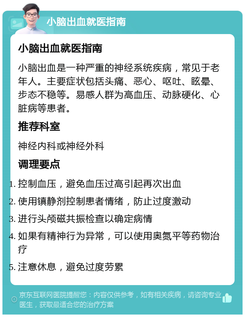 小脑出血就医指南 小脑出血就医指南 小脑出血是一种严重的神经系统疾病，常见于老年人。主要症状包括头痛、恶心、呕吐、眩晕、步态不稳等。易感人群为高血压、动脉硬化、心脏病等患者。 推荐科室 神经内科或神经外科 调理要点 控制血压，避免血压过高引起再次出血 使用镇静剂控制患者情绪，防止过度激动 进行头颅磁共振检查以确定病情 如果有精神行为异常，可以使用奥氮平等药物治疗 注意休息，避免过度劳累