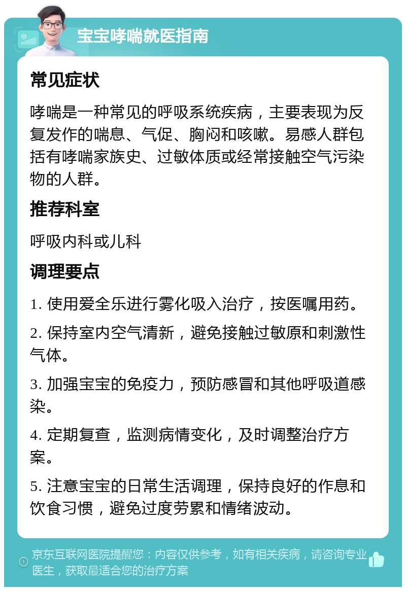 宝宝哮喘就医指南 常见症状 哮喘是一种常见的呼吸系统疾病，主要表现为反复发作的喘息、气促、胸闷和咳嗽。易感人群包括有哮喘家族史、过敏体质或经常接触空气污染物的人群。 推荐科室 呼吸内科或儿科 调理要点 1. 使用爱全乐进行雾化吸入治疗，按医嘱用药。 2. 保持室内空气清新，避免接触过敏原和刺激性气体。 3. 加强宝宝的免疫力，预防感冒和其他呼吸道感染。 4. 定期复查，监测病情变化，及时调整治疗方案。 5. 注意宝宝的日常生活调理，保持良好的作息和饮食习惯，避免过度劳累和情绪波动。