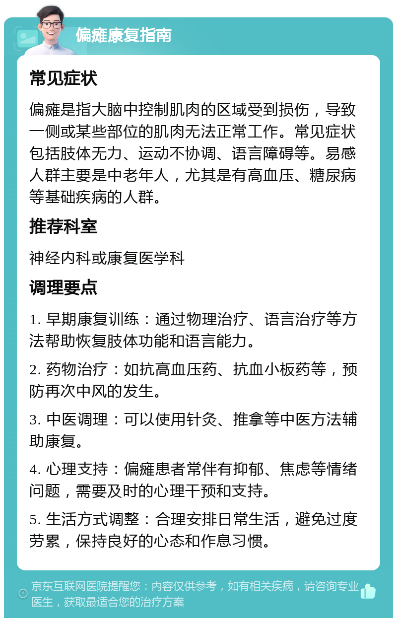 偏瘫康复指南 常见症状 偏瘫是指大脑中控制肌肉的区域受到损伤，导致一侧或某些部位的肌肉无法正常工作。常见症状包括肢体无力、运动不协调、语言障碍等。易感人群主要是中老年人，尤其是有高血压、糖尿病等基础疾病的人群。 推荐科室 神经内科或康复医学科 调理要点 1. 早期康复训练：通过物理治疗、语言治疗等方法帮助恢复肢体功能和语言能力。 2. 药物治疗：如抗高血压药、抗血小板药等，预防再次中风的发生。 3. 中医调理：可以使用针灸、推拿等中医方法辅助康复。 4. 心理支持：偏瘫患者常伴有抑郁、焦虑等情绪问题，需要及时的心理干预和支持。 5. 生活方式调整：合理安排日常生活，避免过度劳累，保持良好的心态和作息习惯。