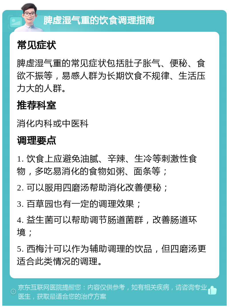 脾虚湿气重的饮食调理指南 常见症状 脾虚湿气重的常见症状包括肚子胀气、便秘、食欲不振等，易感人群为长期饮食不规律、生活压力大的人群。 推荐科室 消化内科或中医科 调理要点 1. 饮食上应避免油腻、辛辣、生冷等刺激性食物，多吃易消化的食物如粥、面条等； 2. 可以服用四磨汤帮助消化改善便秘； 3. 百草园也有一定的调理效果； 4. 益生菌可以帮助调节肠道菌群，改善肠道环境； 5. 西梅汁可以作为辅助调理的饮品，但四磨汤更适合此类情况的调理。