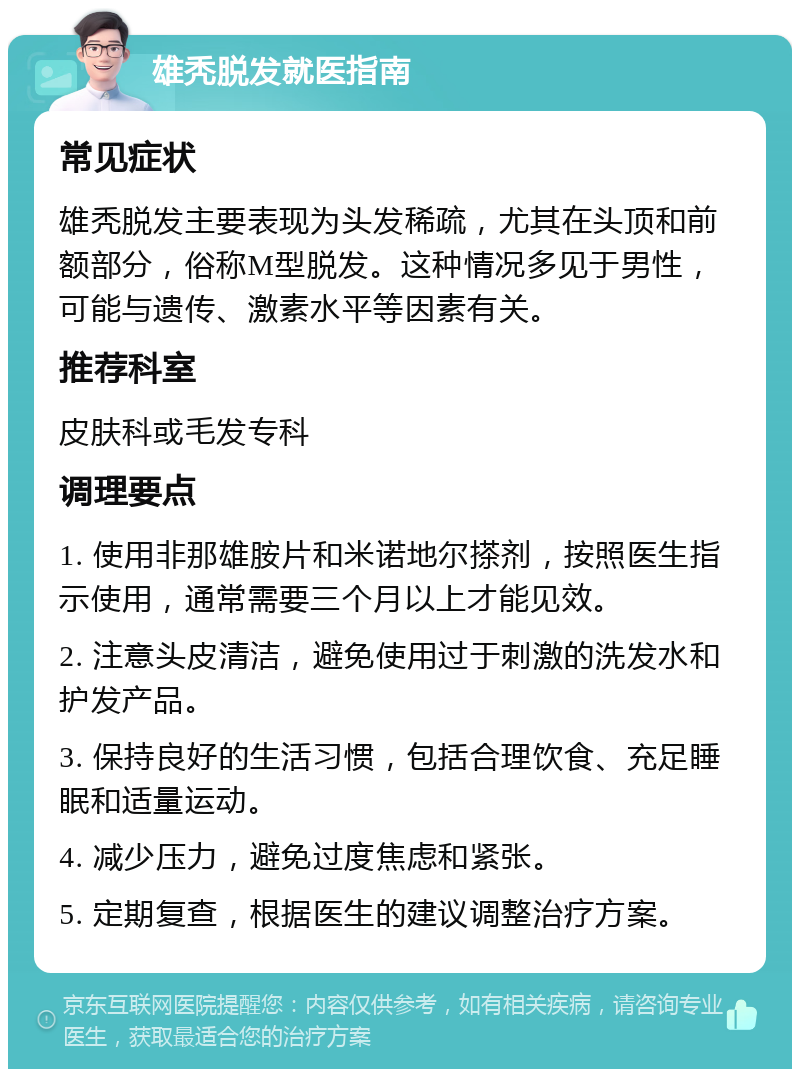 雄秃脱发就医指南 常见症状 雄秃脱发主要表现为头发稀疏，尤其在头顶和前额部分，俗称M型脱发。这种情况多见于男性，可能与遗传、激素水平等因素有关。 推荐科室 皮肤科或毛发专科 调理要点 1. 使用非那雄胺片和米诺地尔搽剂，按照医生指示使用，通常需要三个月以上才能见效。 2. 注意头皮清洁，避免使用过于刺激的洗发水和护发产品。 3. 保持良好的生活习惯，包括合理饮食、充足睡眠和适量运动。 4. 减少压力，避免过度焦虑和紧张。 5. 定期复查，根据医生的建议调整治疗方案。