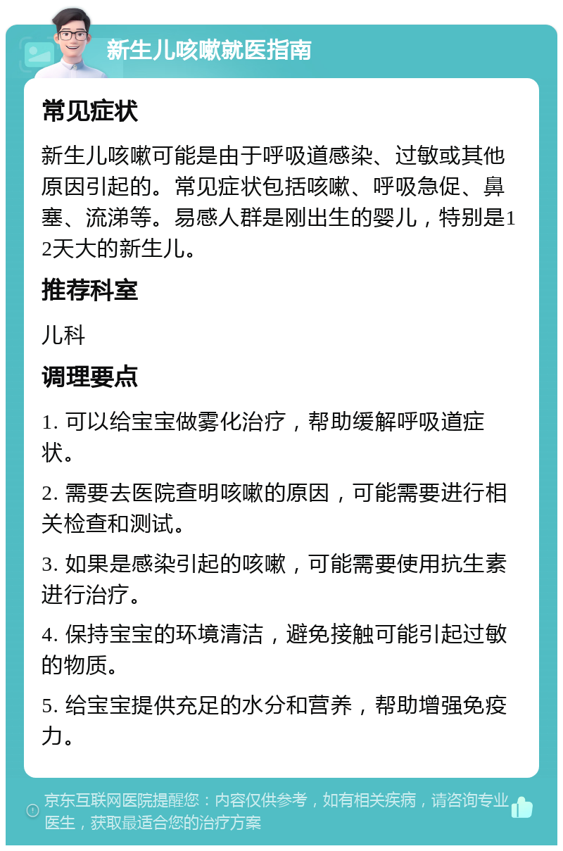 新生儿咳嗽就医指南 常见症状 新生儿咳嗽可能是由于呼吸道感染、过敏或其他原因引起的。常见症状包括咳嗽、呼吸急促、鼻塞、流涕等。易感人群是刚出生的婴儿，特别是12天大的新生儿。 推荐科室 儿科 调理要点 1. 可以给宝宝做雾化治疗，帮助缓解呼吸道症状。 2. 需要去医院查明咳嗽的原因，可能需要进行相关检查和测试。 3. 如果是感染引起的咳嗽，可能需要使用抗生素进行治疗。 4. 保持宝宝的环境清洁，避免接触可能引起过敏的物质。 5. 给宝宝提供充足的水分和营养，帮助增强免疫力。