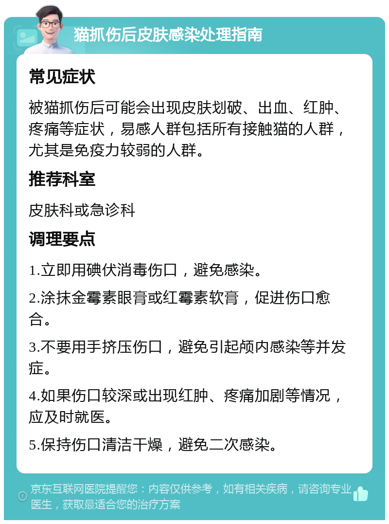 猫抓伤后皮肤感染处理指南 常见症状 被猫抓伤后可能会出现皮肤划破、出血、红肿、疼痛等症状，易感人群包括所有接触猫的人群，尤其是免疫力较弱的人群。 推荐科室 皮肤科或急诊科 调理要点 1.立即用碘伏消毒伤口，避免感染。 2.涂抹金霉素眼膏或红霉素软膏，促进伤口愈合。 3.不要用手挤压伤口，避免引起颅内感染等并发症。 4.如果伤口较深或出现红肿、疼痛加剧等情况，应及时就医。 5.保持伤口清洁干燥，避免二次感染。