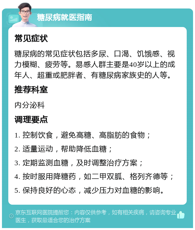 糖尿病就医指南 常见症状 糖尿病的常见症状包括多尿、口渴、饥饿感、视力模糊、疲劳等。易感人群主要是40岁以上的成年人、超重或肥胖者、有糖尿病家族史的人等。 推荐科室 内分泌科 调理要点 1. 控制饮食，避免高糖、高脂肪的食物； 2. 适量运动，帮助降低血糖； 3. 定期监测血糖，及时调整治疗方案； 4. 按时服用降糖药，如二甲双胍、格列齐德等； 5. 保持良好的心态，减少压力对血糖的影响。