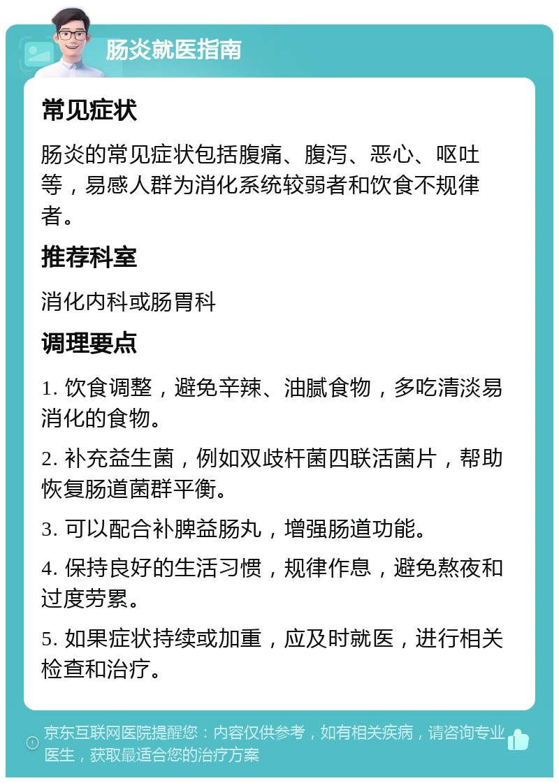 肠炎就医指南 常见症状 肠炎的常见症状包括腹痛、腹泻、恶心、呕吐等，易感人群为消化系统较弱者和饮食不规律者。 推荐科室 消化内科或肠胃科 调理要点 1. 饮食调整，避免辛辣、油腻食物，多吃清淡易消化的食物。 2. 补充益生菌，例如双歧杆菌四联活菌片，帮助恢复肠道菌群平衡。 3. 可以配合补脾益肠丸，增强肠道功能。 4. 保持良好的生活习惯，规律作息，避免熬夜和过度劳累。 5. 如果症状持续或加重，应及时就医，进行相关检查和治疗。