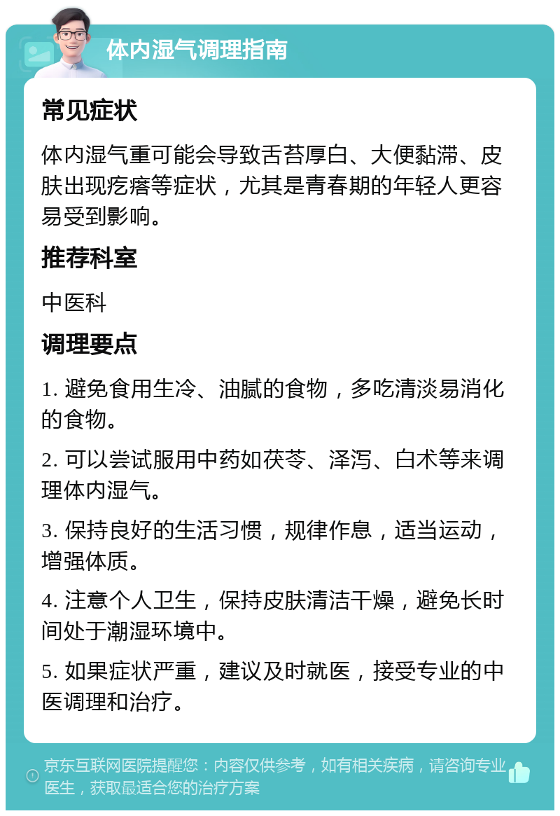 体内湿气调理指南 常见症状 体内湿气重可能会导致舌苔厚白、大便黏滞、皮肤出现疙瘩等症状，尤其是青春期的年轻人更容易受到影响。 推荐科室 中医科 调理要点 1. 避免食用生冷、油腻的食物，多吃清淡易消化的食物。 2. 可以尝试服用中药如茯苓、泽泻、白术等来调理体内湿气。 3. 保持良好的生活习惯，规律作息，适当运动，增强体质。 4. 注意个人卫生，保持皮肤清洁干燥，避免长时间处于潮湿环境中。 5. 如果症状严重，建议及时就医，接受专业的中医调理和治疗。