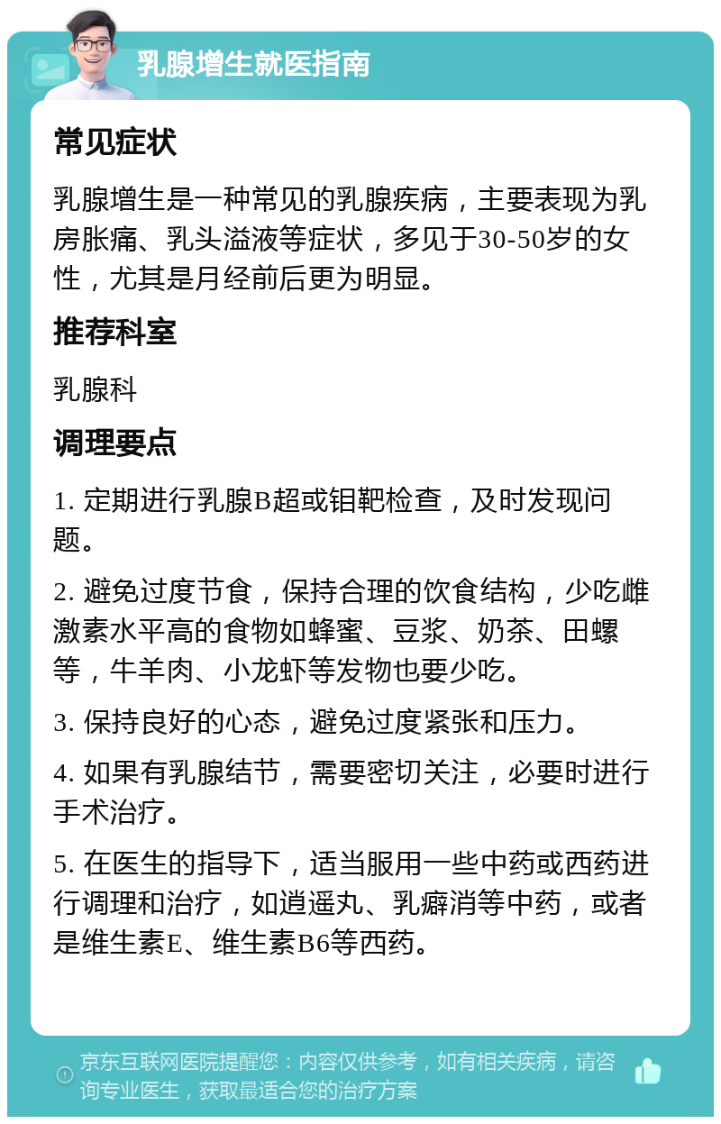 乳腺增生就医指南 常见症状 乳腺增生是一种常见的乳腺疾病，主要表现为乳房胀痛、乳头溢液等症状，多见于30-50岁的女性，尤其是月经前后更为明显。 推荐科室 乳腺科 调理要点 1. 定期进行乳腺B超或钼靶检查，及时发现问题。 2. 避免过度节食，保持合理的饮食结构，少吃雌激素水平高的食物如蜂蜜、豆浆、奶茶、田螺等，牛羊肉、小龙虾等发物也要少吃。 3. 保持良好的心态，避免过度紧张和压力。 4. 如果有乳腺结节，需要密切关注，必要时进行手术治疗。 5. 在医生的指导下，适当服用一些中药或西药进行调理和治疗，如逍遥丸、乳癖消等中药，或者是维生素E、维生素B6等西药。