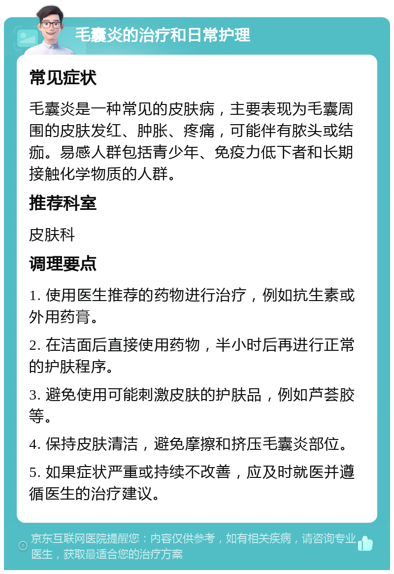 毛囊炎的治疗和日常护理 常见症状 毛囊炎是一种常见的皮肤病，主要表现为毛囊周围的皮肤发红、肿胀、疼痛，可能伴有脓头或结痂。易感人群包括青少年、免疫力低下者和长期接触化学物质的人群。 推荐科室 皮肤科 调理要点 1. 使用医生推荐的药物进行治疗，例如抗生素或外用药膏。 2. 在洁面后直接使用药物，半小时后再进行正常的护肤程序。 3. 避免使用可能刺激皮肤的护肤品，例如芦荟胶等。 4. 保持皮肤清洁，避免摩擦和挤压毛囊炎部位。 5. 如果症状严重或持续不改善，应及时就医并遵循医生的治疗建议。