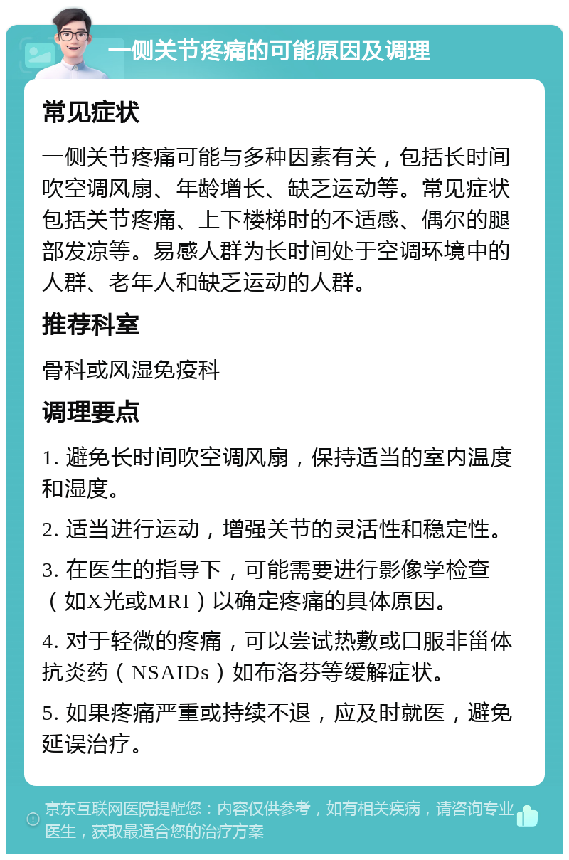 一侧关节疼痛的可能原因及调理 常见症状 一侧关节疼痛可能与多种因素有关，包括长时间吹空调风扇、年龄增长、缺乏运动等。常见症状包括关节疼痛、上下楼梯时的不适感、偶尔的腿部发凉等。易感人群为长时间处于空调环境中的人群、老年人和缺乏运动的人群。 推荐科室 骨科或风湿免疫科 调理要点 1. 避免长时间吹空调风扇，保持适当的室内温度和湿度。 2. 适当进行运动，增强关节的灵活性和稳定性。 3. 在医生的指导下，可能需要进行影像学检查（如X光或MRI）以确定疼痛的具体原因。 4. 对于轻微的疼痛，可以尝试热敷或口服非甾体抗炎药（NSAIDs）如布洛芬等缓解症状。 5. 如果疼痛严重或持续不退，应及时就医，避免延误治疗。