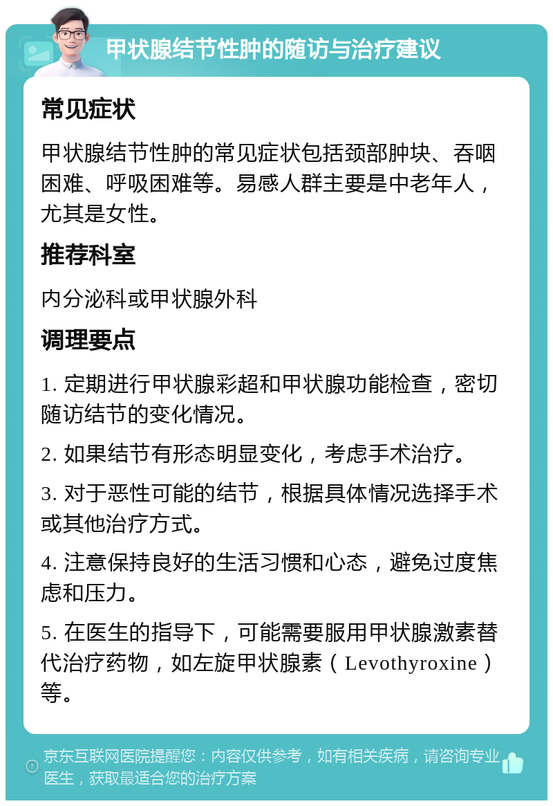 甲状腺结节性肿的随访与治疗建议 常见症状 甲状腺结节性肿的常见症状包括颈部肿块、吞咽困难、呼吸困难等。易感人群主要是中老年人，尤其是女性。 推荐科室 内分泌科或甲状腺外科 调理要点 1. 定期进行甲状腺彩超和甲状腺功能检查，密切随访结节的变化情况。 2. 如果结节有形态明显变化，考虑手术治疗。 3. 对于恶性可能的结节，根据具体情况选择手术或其他治疗方式。 4. 注意保持良好的生活习惯和心态，避免过度焦虑和压力。 5. 在医生的指导下，可能需要服用甲状腺激素替代治疗药物，如左旋甲状腺素（Levothyroxine）等。