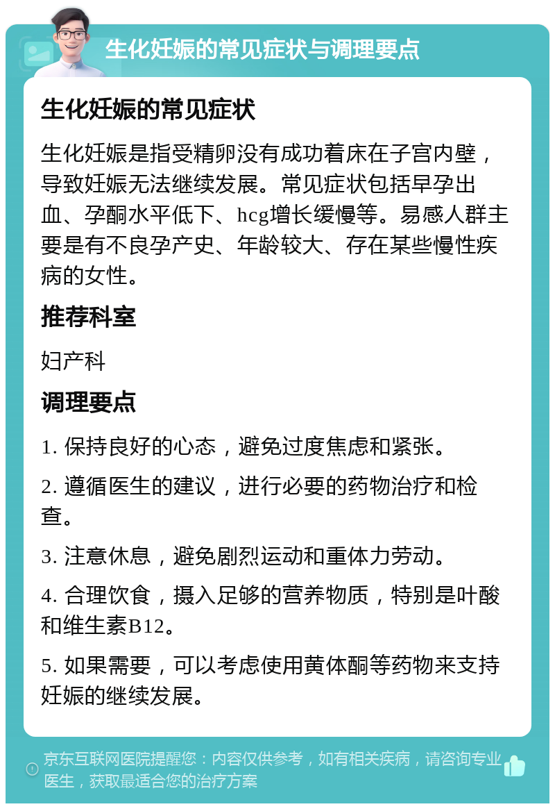 生化妊娠的常见症状与调理要点 生化妊娠的常见症状 生化妊娠是指受精卵没有成功着床在子宫内壁，导致妊娠无法继续发展。常见症状包括早孕出血、孕酮水平低下、hcg增长缓慢等。易感人群主要是有不良孕产史、年龄较大、存在某些慢性疾病的女性。 推荐科室 妇产科 调理要点 1. 保持良好的心态，避免过度焦虑和紧张。 2. 遵循医生的建议，进行必要的药物治疗和检查。 3. 注意休息，避免剧烈运动和重体力劳动。 4. 合理饮食，摄入足够的营养物质，特别是叶酸和维生素B12。 5. 如果需要，可以考虑使用黄体酮等药物来支持妊娠的继续发展。