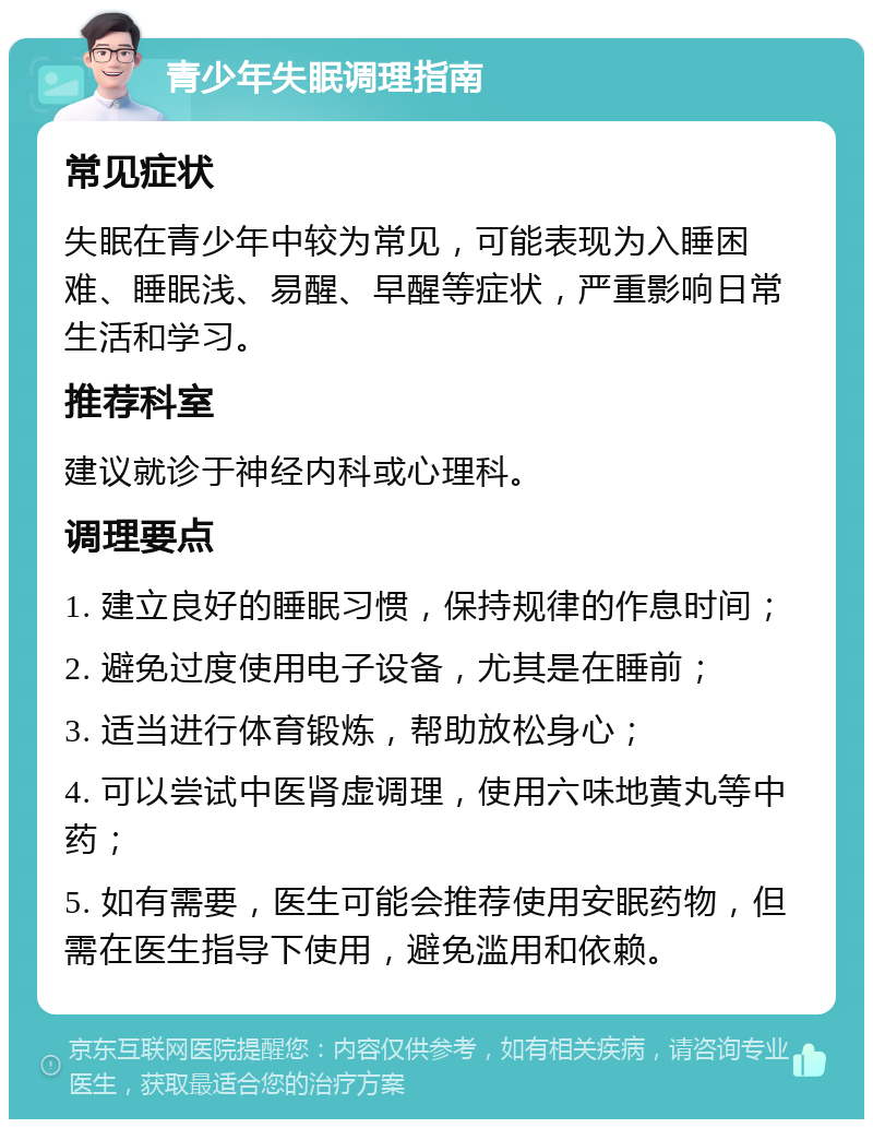 青少年失眠调理指南 常见症状 失眠在青少年中较为常见，可能表现为入睡困难、睡眠浅、易醒、早醒等症状，严重影响日常生活和学习。 推荐科室 建议就诊于神经内科或心理科。 调理要点 1. 建立良好的睡眠习惯，保持规律的作息时间； 2. 避免过度使用电子设备，尤其是在睡前； 3. 适当进行体育锻炼，帮助放松身心； 4. 可以尝试中医肾虚调理，使用六味地黄丸等中药； 5. 如有需要，医生可能会推荐使用安眠药物，但需在医生指导下使用，避免滥用和依赖。