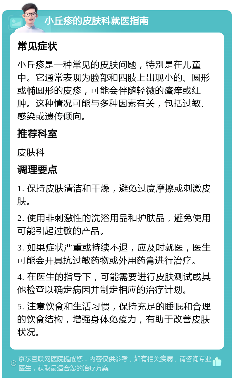 小丘疹的皮肤科就医指南 常见症状 小丘疹是一种常见的皮肤问题，特别是在儿童中。它通常表现为脸部和四肢上出现小的、圆形或椭圆形的皮疹，可能会伴随轻微的瘙痒或红肿。这种情况可能与多种因素有关，包括过敏、感染或遗传倾向。 推荐科室 皮肤科 调理要点 1. 保持皮肤清洁和干燥，避免过度摩擦或刺激皮肤。 2. 使用非刺激性的洗浴用品和护肤品，避免使用可能引起过敏的产品。 3. 如果症状严重或持续不退，应及时就医，医生可能会开具抗过敏药物或外用药膏进行治疗。 4. 在医生的指导下，可能需要进行皮肤测试或其他检查以确定病因并制定相应的治疗计划。 5. 注意饮食和生活习惯，保持充足的睡眠和合理的饮食结构，增强身体免疫力，有助于改善皮肤状况。