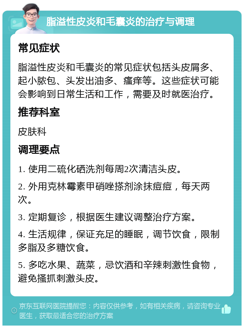 脂溢性皮炎和毛囊炎的治疗与调理 常见症状 脂溢性皮炎和毛囊炎的常见症状包括头皮屑多、起小脓包、头发出油多、瘙痒等。这些症状可能会影响到日常生活和工作，需要及时就医治疗。 推荐科室 皮肤科 调理要点 1. 使用二硫化硒洗剂每周2次清洁头皮。 2. 外用克林霉素甲硝唑搽剂涂抹痘痘，每天两次。 3. 定期复诊，根据医生建议调整治疗方案。 4. 生活规律，保证充足的睡眠，调节饮食，限制多脂及多糖饮食。 5. 多吃水果、蔬菜，忌饮酒和辛辣刺激性食物，避免搔抓刺激头皮。