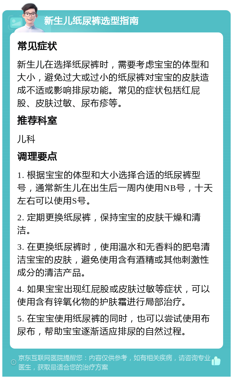 新生儿纸尿裤选型指南 常见症状 新生儿在选择纸尿裤时，需要考虑宝宝的体型和大小，避免过大或过小的纸尿裤对宝宝的皮肤造成不适或影响排尿功能。常见的症状包括红屁股、皮肤过敏、尿布疹等。 推荐科室 儿科 调理要点 1. 根据宝宝的体型和大小选择合适的纸尿裤型号，通常新生儿在出生后一周内使用NB号，十天左右可以使用S号。 2. 定期更换纸尿裤，保持宝宝的皮肤干燥和清洁。 3. 在更换纸尿裤时，使用温水和无香料的肥皂清洁宝宝的皮肤，避免使用含有酒精或其他刺激性成分的清洁产品。 4. 如果宝宝出现红屁股或皮肤过敏等症状，可以使用含有锌氧化物的护肤霜进行局部治疗。 5. 在宝宝使用纸尿裤的同时，也可以尝试使用布尿布，帮助宝宝逐渐适应排尿的自然过程。