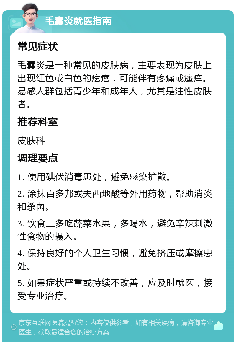 毛囊炎就医指南 常见症状 毛囊炎是一种常见的皮肤病，主要表现为皮肤上出现红色或白色的疙瘩，可能伴有疼痛或瘙痒。易感人群包括青少年和成年人，尤其是油性皮肤者。 推荐科室 皮肤科 调理要点 1. 使用碘伏消毒患处，避免感染扩散。 2. 涂抹百多邦或夫西地酸等外用药物，帮助消炎和杀菌。 3. 饮食上多吃蔬菜水果，多喝水，避免辛辣刺激性食物的摄入。 4. 保持良好的个人卫生习惯，避免挤压或摩擦患处。 5. 如果症状严重或持续不改善，应及时就医，接受专业治疗。