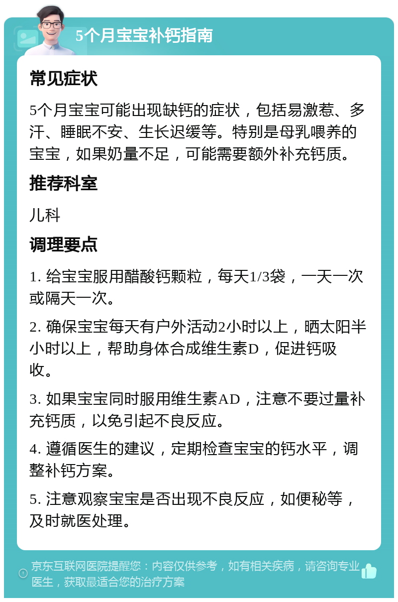 5个月宝宝补钙指南 常见症状 5个月宝宝可能出现缺钙的症状，包括易激惹、多汗、睡眠不安、生长迟缓等。特别是母乳喂养的宝宝，如果奶量不足，可能需要额外补充钙质。 推荐科室 儿科 调理要点 1. 给宝宝服用醋酸钙颗粒，每天1/3袋，一天一次或隔天一次。 2. 确保宝宝每天有户外活动2小时以上，晒太阳半小时以上，帮助身体合成维生素D，促进钙吸收。 3. 如果宝宝同时服用维生素AD，注意不要过量补充钙质，以免引起不良反应。 4. 遵循医生的建议，定期检查宝宝的钙水平，调整补钙方案。 5. 注意观察宝宝是否出现不良反应，如便秘等，及时就医处理。