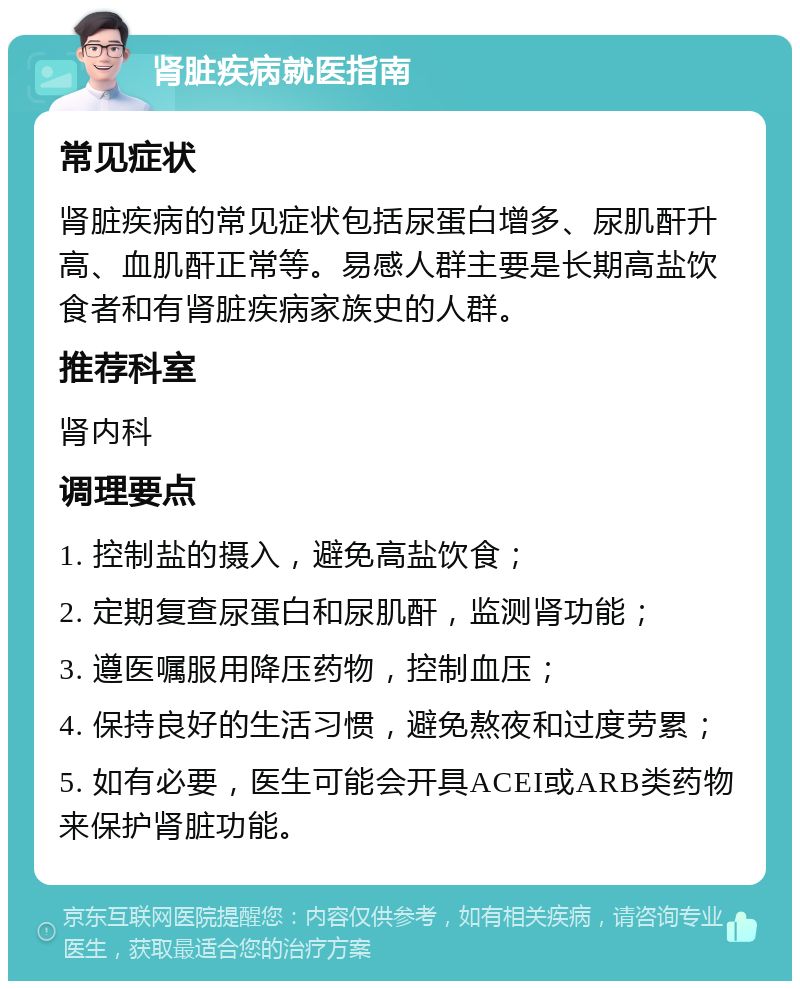 肾脏疾病就医指南 常见症状 肾脏疾病的常见症状包括尿蛋白增多、尿肌酐升高、血肌酐正常等。易感人群主要是长期高盐饮食者和有肾脏疾病家族史的人群。 推荐科室 肾内科 调理要点 1. 控制盐的摄入，避免高盐饮食； 2. 定期复查尿蛋白和尿肌酐，监测肾功能； 3. 遵医嘱服用降压药物，控制血压； 4. 保持良好的生活习惯，避免熬夜和过度劳累； 5. 如有必要，医生可能会开具ACEI或ARB类药物来保护肾脏功能。