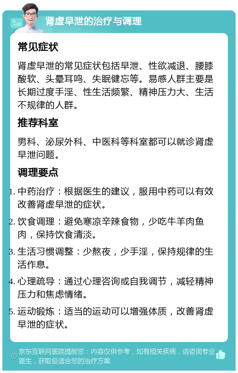 肾虚早泄的治疗与调理 常见症状 肾虚早泄的常见症状包括早泄、性欲减退、腰膝酸软、头晕耳鸣、失眠健忘等。易感人群主要是长期过度手淫、性生活频繁、精神压力大、生活不规律的人群。 推荐科室 男科、泌尿外科、中医科等科室都可以就诊肾虚早泄问题。 调理要点 中药治疗：根据医生的建议，服用中药可以有效改善肾虚早泄的症状。 饮食调理：避免寒凉辛辣食物，少吃牛羊肉鱼肉，保持饮食清淡。 生活习惯调整：少熬夜，少手淫，保持规律的生活作息。 心理疏导：通过心理咨询或自我调节，减轻精神压力和焦虑情绪。 运动锻炼：适当的运动可以增强体质，改善肾虚早泄的症状。