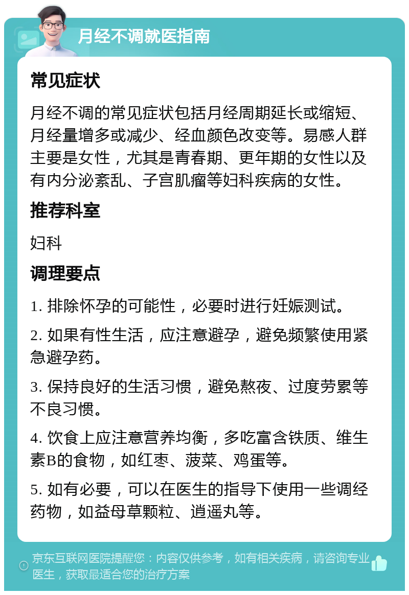 月经不调就医指南 常见症状 月经不调的常见症状包括月经周期延长或缩短、月经量增多或减少、经血颜色改变等。易感人群主要是女性，尤其是青春期、更年期的女性以及有内分泌紊乱、子宫肌瘤等妇科疾病的女性。 推荐科室 妇科 调理要点 1. 排除怀孕的可能性，必要时进行妊娠测试。 2. 如果有性生活，应注意避孕，避免频繁使用紧急避孕药。 3. 保持良好的生活习惯，避免熬夜、过度劳累等不良习惯。 4. 饮食上应注意营养均衡，多吃富含铁质、维生素B的食物，如红枣、菠菜、鸡蛋等。 5. 如有必要，可以在医生的指导下使用一些调经药物，如益母草颗粒、逍遥丸等。