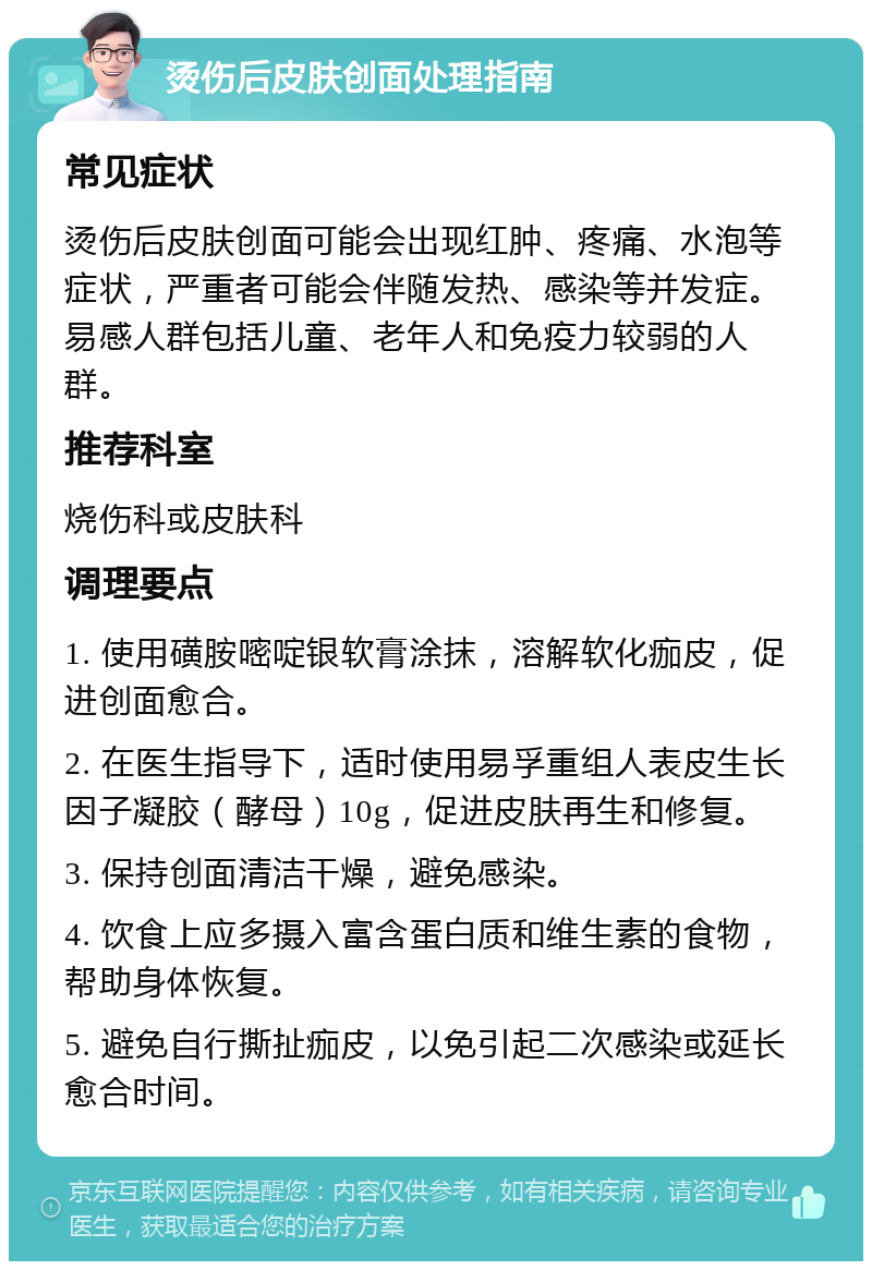 烫伤后皮肤创面处理指南 常见症状 烫伤后皮肤创面可能会出现红肿、疼痛、水泡等症状，严重者可能会伴随发热、感染等并发症。易感人群包括儿童、老年人和免疫力较弱的人群。 推荐科室 烧伤科或皮肤科 调理要点 1. 使用磺胺嘧啶银软膏涂抹，溶解软化痂皮，促进创面愈合。 2. 在医生指导下，适时使用易孚重组人表皮生长因子凝胶（酵母）10g，促进皮肤再生和修复。 3. 保持创面清洁干燥，避免感染。 4. 饮食上应多摄入富含蛋白质和维生素的食物，帮助身体恢复。 5. 避免自行撕扯痂皮，以免引起二次感染或延长愈合时间。