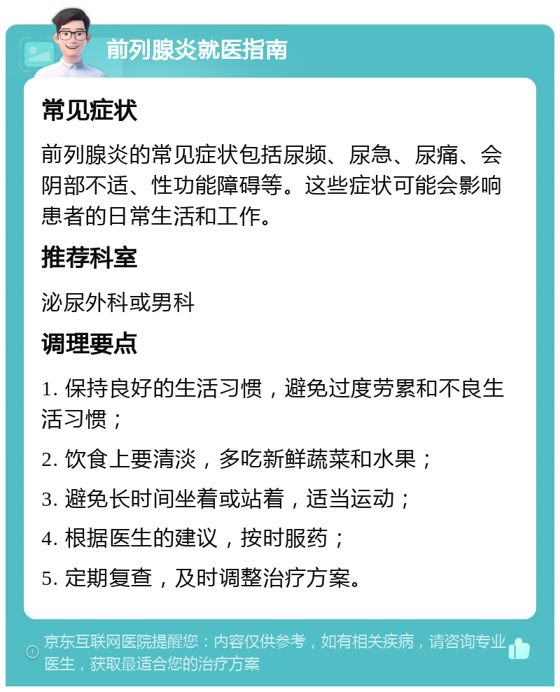 前列腺炎就医指南 常见症状 前列腺炎的常见症状包括尿频、尿急、尿痛、会阴部不适、性功能障碍等。这些症状可能会影响患者的日常生活和工作。 推荐科室 泌尿外科或男科 调理要点 1. 保持良好的生活习惯，避免过度劳累和不良生活习惯； 2. 饮食上要清淡，多吃新鲜蔬菜和水果； 3. 避免长时间坐着或站着，适当运动； 4. 根据医生的建议，按时服药； 5. 定期复查，及时调整治疗方案。