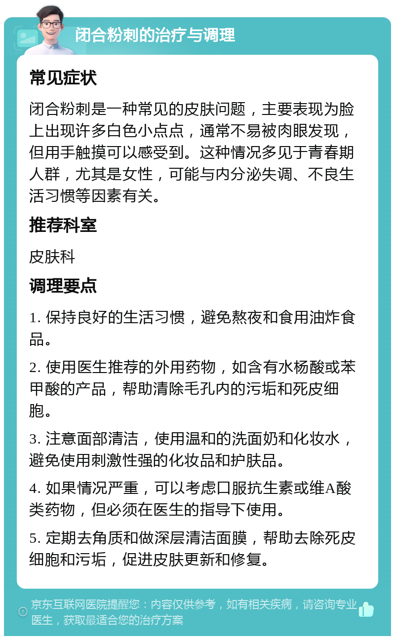 闭合粉刺的治疗与调理 常见症状 闭合粉刺是一种常见的皮肤问题，主要表现为脸上出现许多白色小点点，通常不易被肉眼发现，但用手触摸可以感受到。这种情况多见于青春期人群，尤其是女性，可能与内分泌失调、不良生活习惯等因素有关。 推荐科室 皮肤科 调理要点 1. 保持良好的生活习惯，避免熬夜和食用油炸食品。 2. 使用医生推荐的外用药物，如含有水杨酸或苯甲酸的产品，帮助清除毛孔内的污垢和死皮细胞。 3. 注意面部清洁，使用温和的洗面奶和化妆水，避免使用刺激性强的化妆品和护肤品。 4. 如果情况严重，可以考虑口服抗生素或维A酸类药物，但必须在医生的指导下使用。 5. 定期去角质和做深层清洁面膜，帮助去除死皮细胞和污垢，促进皮肤更新和修复。