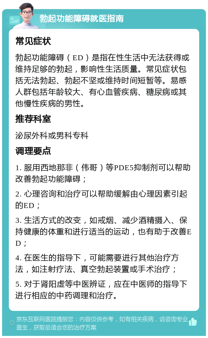 勃起功能障碍就医指南 常见症状 勃起功能障碍（ED）是指在性生活中无法获得或维持足够的勃起，影响性生活质量。常见症状包括无法勃起、勃起不坚或维持时间短暂等。易感人群包括年龄较大、有心血管疾病、糖尿病或其他慢性疾病的男性。 推荐科室 泌尿外科或男科专科 调理要点 1. 服用西地那非（伟哥）等PDE5抑制剂可以帮助改善勃起功能障碍； 2. 心理咨询和治疗可以帮助缓解由心理因素引起的ED； 3. 生活方式的改变，如戒烟、减少酒精摄入、保持健康的体重和进行适当的运动，也有助于改善ED； 4. 在医生的指导下，可能需要进行其他治疗方法，如注射疗法、真空勃起装置或手术治疗； 5. 对于肾阳虚等中医辨证，应在中医师的指导下进行相应的中药调理和治疗。