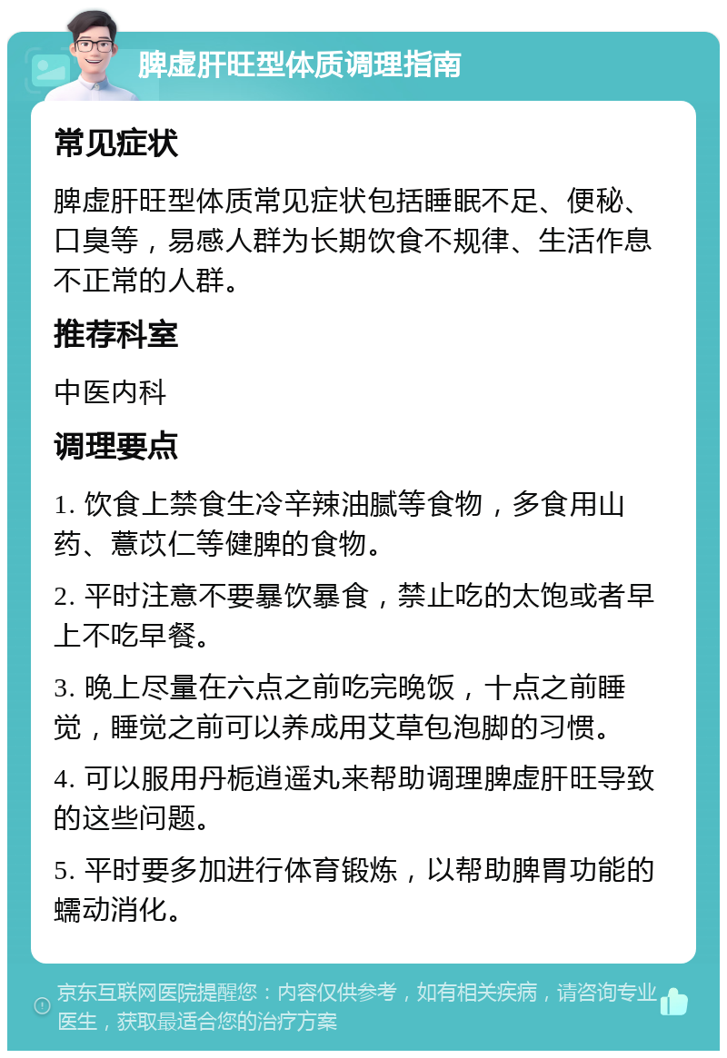 脾虚肝旺型体质调理指南 常见症状 脾虚肝旺型体质常见症状包括睡眠不足、便秘、口臭等，易感人群为长期饮食不规律、生活作息不正常的人群。 推荐科室 中医内科 调理要点 1. 饮食上禁食生冷辛辣油腻等食物，多食用山药、薏苡仁等健脾的食物。 2. 平时注意不要暴饮暴食，禁止吃的太饱或者早上不吃早餐。 3. 晚上尽量在六点之前吃完晚饭，十点之前睡觉，睡觉之前可以养成用艾草包泡脚的习惯。 4. 可以服用丹栀逍遥丸来帮助调理脾虚肝旺导致的这些问题。 5. 平时要多加进行体育锻炼，以帮助脾胃功能的蠕动消化。