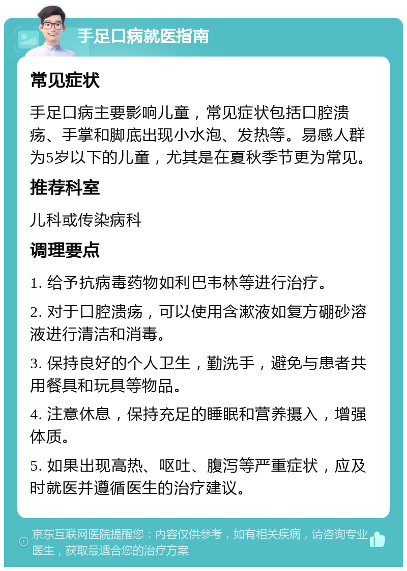 手足口病就医指南 常见症状 手足口病主要影响儿童，常见症状包括口腔溃疡、手掌和脚底出现小水泡、发热等。易感人群为5岁以下的儿童，尤其是在夏秋季节更为常见。 推荐科室 儿科或传染病科 调理要点 1. 给予抗病毒药物如利巴韦林等进行治疗。 2. 对于口腔溃疡，可以使用含漱液如复方硼砂溶液进行清洁和消毒。 3. 保持良好的个人卫生，勤洗手，避免与患者共用餐具和玩具等物品。 4. 注意休息，保持充足的睡眠和营养摄入，增强体质。 5. 如果出现高热、呕吐、腹泻等严重症状，应及时就医并遵循医生的治疗建议。