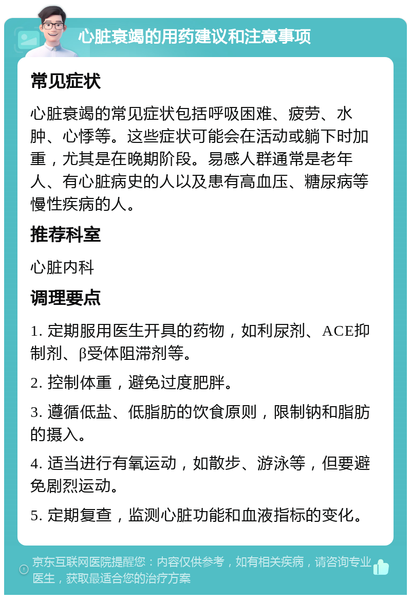 心脏衰竭的用药建议和注意事项 常见症状 心脏衰竭的常见症状包括呼吸困难、疲劳、水肿、心悸等。这些症状可能会在活动或躺下时加重，尤其是在晚期阶段。易感人群通常是老年人、有心脏病史的人以及患有高血压、糖尿病等慢性疾病的人。 推荐科室 心脏内科 调理要点 1. 定期服用医生开具的药物，如利尿剂、ACE抑制剂、β受体阻滞剂等。 2. 控制体重，避免过度肥胖。 3. 遵循低盐、低脂肪的饮食原则，限制钠和脂肪的摄入。 4. 适当进行有氧运动，如散步、游泳等，但要避免剧烈运动。 5. 定期复查，监测心脏功能和血液指标的变化。