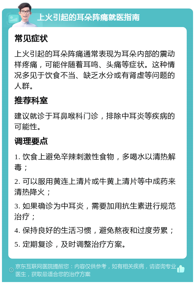 上火引起的耳朵阵痛就医指南 常见症状 上火引起的耳朵阵痛通常表现为耳朵内部的震动样疼痛，可能伴随着耳鸣、头痛等症状。这种情况多见于饮食不当、缺乏水分或有肾虚等问题的人群。 推荐科室 建议就诊于耳鼻喉科门诊，排除中耳炎等疾病的可能性。 调理要点 1. 饮食上避免辛辣刺激性食物，多喝水以清热解毒； 2. 可以服用黄连上清片或牛黄上清片等中成药来清热降火； 3. 如果确诊为中耳炎，需要加用抗生素进行规范治疗； 4. 保持良好的生活习惯，避免熬夜和过度劳累； 5. 定期复诊，及时调整治疗方案。