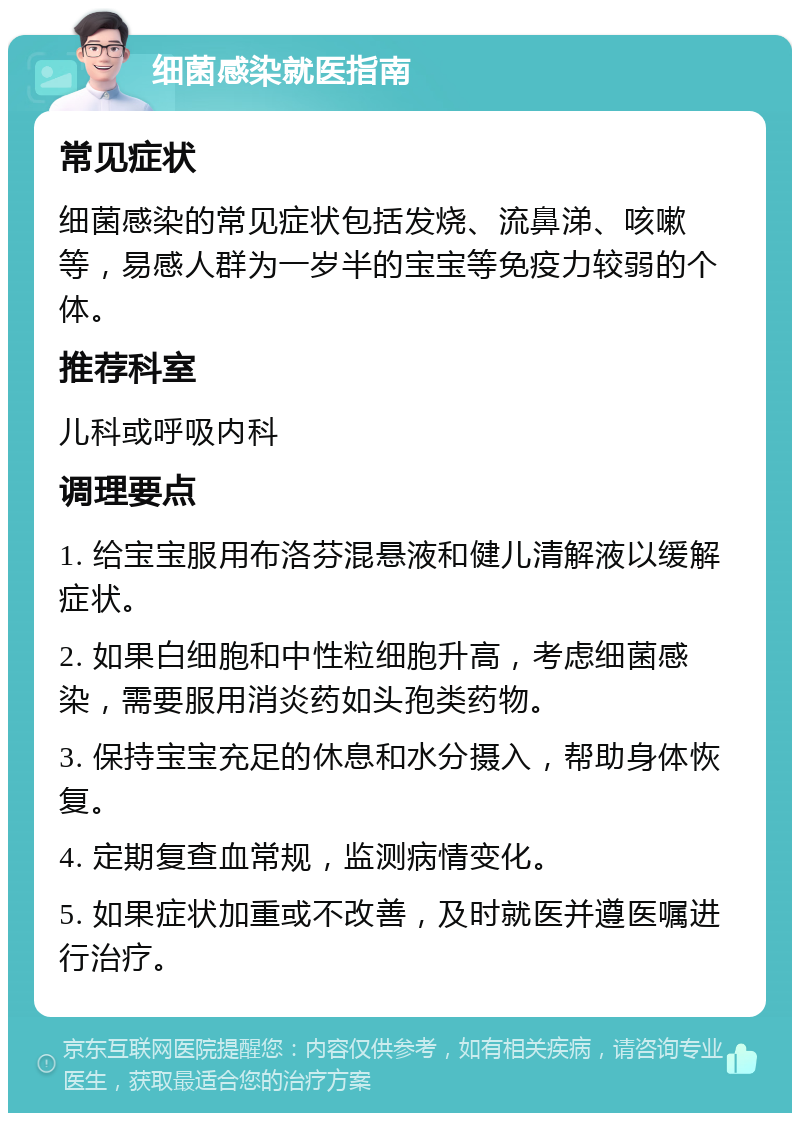 细菌感染就医指南 常见症状 细菌感染的常见症状包括发烧、流鼻涕、咳嗽等，易感人群为一岁半的宝宝等免疫力较弱的个体。 推荐科室 儿科或呼吸内科 调理要点 1. 给宝宝服用布洛芬混悬液和健儿清解液以缓解症状。 2. 如果白细胞和中性粒细胞升高，考虑细菌感染，需要服用消炎药如头孢类药物。 3. 保持宝宝充足的休息和水分摄入，帮助身体恢复。 4. 定期复查血常规，监测病情变化。 5. 如果症状加重或不改善，及时就医并遵医嘱进行治疗。