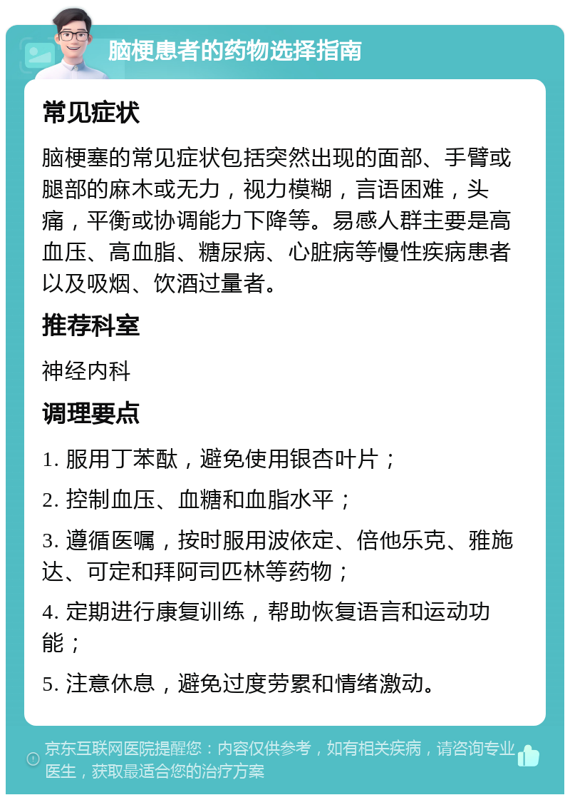 脑梗患者的药物选择指南 常见症状 脑梗塞的常见症状包括突然出现的面部、手臂或腿部的麻木或无力，视力模糊，言语困难，头痛，平衡或协调能力下降等。易感人群主要是高血压、高血脂、糖尿病、心脏病等慢性疾病患者以及吸烟、饮酒过量者。 推荐科室 神经内科 调理要点 1. 服用丁苯酞，避免使用银杏叶片； 2. 控制血压、血糖和血脂水平； 3. 遵循医嘱，按时服用波依定、倍他乐克、雅施达、可定和拜阿司匹林等药物； 4. 定期进行康复训练，帮助恢复语言和运动功能； 5. 注意休息，避免过度劳累和情绪激动。