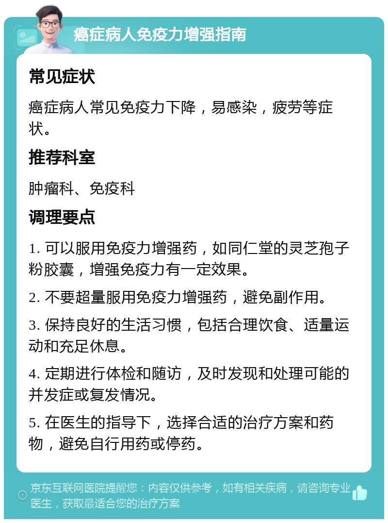 癌症病人免疫力增强指南 常见症状 癌症病人常见免疫力下降，易感染，疲劳等症状。 推荐科室 肿瘤科、免疫科 调理要点 1. 可以服用免疫力增强药，如同仁堂的灵芝孢子粉胶囊，增强免疫力有一定效果。 2. 不要超量服用免疫力增强药，避免副作用。 3. 保持良好的生活习惯，包括合理饮食、适量运动和充足休息。 4. 定期进行体检和随访，及时发现和处理可能的并发症或复发情况。 5. 在医生的指导下，选择合适的治疗方案和药物，避免自行用药或停药。